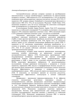 Антитромбоцитарные средства

        Антитромботическое действие аспирина основано на ингибировании
циклооксигеназы и синтеза тромбоцитарного тромбоксана А2. Использование
аспирина в лечении > 3000 пациентов со СС ассоциировалось с 33% (в среднем)
снижением риска неблагоприятных сердечно-сосудистых исходов (512, 513). У
пациентов с НС аспирин снижает ближайший и отдаленный риск фатального и
нефатального ИМ (514, 515). В исследовании Physicians’ Health Study (516),
назначение аспирина в дозе 325 мг/сут пациентам без симптомов стенокардии
также ассоциировалось со снижением частоты ИМ.
        В исследовании Swedish Angina Pectoris Aspirin Trial (517) назначение
пациентам со стабильной стенокардией 75 мг аспирина в сочетании с соталолом
привело к 34% снижению первичных конечных точек - ИМ и внезапной смерти
и 32% снижению вторичных конечных точек - сосудистых осложнений.
        Тиклопидин представляет собой дериват тиенопиридина, который
ингибирует агрегацию тромбоцитов, вызванную аденозином дифосфатом
(АДФ), а также другими причинами: тромбином, коллагеном, тромбоксаном А2
и фактором активации тромбоцитов (518, 519). Кроме того, он уменьшает
вязкость крови за счет снижения концентрации фибриногена плазмы (520). У
пациентов со СС тиклопидин ограничивает агрегацию тромбоцитов, но в
отличие от аспирина, его назначение не влечет за собой улучшения прогноза
(521, 522). К его редким побочным действиям относятся нейтропения и
тромбоцитопеническая пурпура.
        Клопидогрель, который также является производным тиенопиридина,
химически подобен тиклопидину, но превосходит последний по
антитромботическому эффекту (523). Клопидогрель предотвращает АДФ-
индуцированную активацию тромбоцитов при помощи селективной
необратимой блокады взаимодействия между тромбоцитарными АДФ-
рецепторами и АДФ, а также за счет угнетения способности гликопротеин-
IIb/IIIa рецепторов фиксировать фибриноген. В рандомизированных
исследованиях, которые сравнивали клопидогрель с аспирином в лечении
пациентов, перенесших ИМ, инсульт и периферическую болезнь сосудов (т.е.
при высоком риске ишемических осложнений) клопидогрель показал несколько
большую эффективность в сравнении с аспирином в снижении
комбинированного риска - ИМ, сосудистой смерти или ишемического инсульта
(524). К сожалению, до настоящего времени не получены результаты,
подтверждающие эффективность клопидогреля в лечении стабильной
стенокардии.
        Дипиридамол - производное пиримидо-пиримидина. К его эффектам
относится     вазодилатация    резистивных      коронарных       сосудов    и
антитромботическое действие. Дипиридамол увеличивает внутриклеточную
концентрацию тромбоцитарного циклического аденозина монофосфата (АМФ)
за счет блокирования фермента фосфодиэстеразы, активации фермента
аденилатциклазы и блокады поступления аденозина из сосудистого эндотелия и
эритроцитов (525). Повышение содержания аденозина приводит к
вазодилатации. Поэтому даже терапевтическая доза дипиридамола может
усугубить индуцированную нагрузкой ишемию у пациентов со стабильной
стенокардией (526). Назначение дипиридамола больным ИБС в качестве
антитромбоцитарного средства признано нецелесообразным.
 