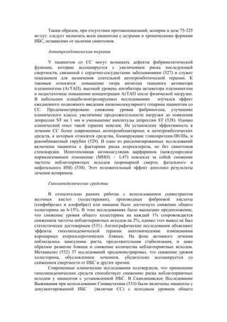 Таким образом, при отсутствии противопоказаний, аспирин в дозе 75-325
мг/сут. следует назначать всем пациентам с острыми и хроническими формами
ИБС, независимо от наличия симптомов.

      Антитромботическая терапия

      У пациентов со СС могут возникать дефекты фибринолитической
функции, которые ассоциируется с увеличением риска последующей
смертности, связанной с сердечно-сосудистыми заболеваниями (527) и служат
показанием для назначения длительной антитромботической терапии. К
таковым относятся: повышение титра антигена тканевого активатора
плазминогена (АгТАП), высокий уровень ингибитора активатора плазминогена
и недостаточное повышение концентрации АгТАП после физической нагрузки.
В небольших плацебо-контролируемых исследованиях         изучался эффект
ежедневного подкожного введения низкомолекулярного гепарина пациентам со
СС. Продемонстрировано снижение уровня фибриногена, улучшение
клинического класса, увеличение продолжительности нагрузки до появления
депрессии ST на 1 мм и уменьшение амплитуды депрессии ST (528). Однако
клинический опыт такой терапии невелик. Не установлена эффективность в
лечении СС более современных антитромбоцитарных и антитромботических
средств, к которым относятся средства, блокирующие гликопротеин-IIb/IIIa, и
рекомбинантный гирубин (529). В одно из рандомизированных исследований
включены пациенты с факторами риска атеросклероза, но без симптомов
стенокардии. Неинтенсивная антикоагуляция варфарином (международное
нормализованное отношение (МНО) ~ 1,47) повлекла за собой снижение
частоты неблагоприятных исходов (коронарной смерти, фатального и
нефатального ИМ) (530). Этот положительный эффект дополнил результаты
лечения аспирином.

      Гиполипидемические средства

       В относительно ранних работах с использованием секвестрантов
желчных кислот (холестирамин), производных фиброевой кислоты
(гемфиброзил и клофибрат) или ниацина было достигнуто снижение общего
холестерина на 6-15%. В этих исследованиях было высказано предположение,
что снижение уровня общего холестерина на каждый 1% сопровождается
снижением частоты неблагоприятных исходов на 2%, однако этот вывод не был
статистически достоверным (531). Ангиографические исследования объясняют
эффекты гиполипидемической терапии анатомическими изменениями
коронарных атеросклеротических бляшек. На фоне активного лечения
наблюдалось замедление роста, продолжительная стабилизация, и даже
обратное развитие бляшек и снижение количества неблагоприятных исходов.
Метаанализ (532) 37 исследований продемонстрировал, что снижение уровня
холестерина, обусловленное лечением, убедительно ассоциируется со
снижением смертности от ИБС и других причин.
       Современные клинические исследования подтвердили, что применение
гиполипидемических средств способствует снижению риска неблагоприятных
исходов у пациентов с установленной ИБС. В Скандинавское Исследование
Выживания при использовании Симвастатина (533) были включены пациенты с
документированной ИБС       (включая СС) с исходным уровнем общего
 