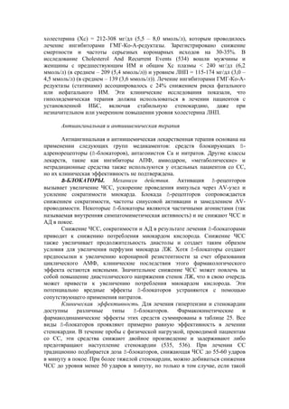 холестерина (Хс) = 212-308 мг/дл (5,5 – 8,0 ммоль/л), которым проводилось
лечение ингибиторами ГМГ-Ко-А-редуктазы. Зарегистрировано снижение
смертности и частоты серьезных коронарных исходов на 30-35%. В
исследование Cholesterol And Recurrent Events (534) вошли мужчины и
женщины с предшествующим ИМ и общим Хс плазмы < 240 мг/дл (6,2
ммоль/л) (в среднем – 209 (5,4 ммоль/л)) и уровнем ЛНП = 115-174 мг/дл (3,0 –
4,5 ммоль/л) (в среднем – 139 (3,6 ммоль/л)). Лечение ингибиторами ГМГ-Ко-А-
редуктазы (статинами) ассоциировалось с 24% снижением риска фатального
или нефатального ИМ. Эти клинические исследования показали, что
гиполидемическая терапия должна использоваться в лечении пациентов с
установленной ИБС, включая стабильную стенокардию, даже при
незначительном или умеренном повышении уровня холестерина ЛНП.

      Антиангинальная и антиишемическая терапия

       Антиангинальная и антиишемическая лекарственная терапия основана на
применении следующих групп медикаментов: средств блокирующих ß-
адренорецепторы (ß-блокаторов), антагонистов Са и нитратов. Другие классы
лекарств, такие как ингибиторы АПФ, амиодарон, «метаболические» и
нетрадиционные средства также используются у отдельных пациентов со СС,
но их клиническая эффективность не подтверждена.
       ß-БЛОКАТОРЫ. Механизм действия. Активация ß-рецепторов
вызывает увеличение ЧСС, ускорение проведения импульса через AV-узел и
усиление сократимости миокарда. Блокада ß-рецепторов сопровождается
снижением сократимости, частоты синусовой активации и замедлением AV-
проводимости. Некоторые ß-блокаторы являются частичными агонистами (так
называемая внутренняя симпатомиметическая активность) и не снижают ЧСС и
АД в покое.
       Снижение ЧСС, сократимости и АД в результате лечения ß-блокаторами
приводит к снижению потребления миокардом кислорода. Снижение ЧСС
также увеличивает продолжительность диастолы и создает таким образом
условия для увеличения перфузии миокарда ЛЖ. Хотя ß-блокаторы создают
предпосылки к увеличению коронарной резистентности за счет образования
циклического АМФ, клинические последствия этого фармакологического
эффекта остаются неясными. Значительное снижение ЧСС может повлечь за
собой повышение диастолического напряжения стенок ЛЖ, что в свою очередь
может привести к увеличению потребления миокардом кислорода. Эти
потенциально вредные эффекты ß-блокаторов устраняются с помощью
сопутствующего применения нитратов.
       Клиническая эффективность. Для лечения гипертензии и стенокардии
доступны    различные     типы    ß-блокаторов.   Фармакокинетические    и
фармакодинамические эффекты этих средств суммированы в таблице 25. Все
виды ß-блокаторов проявляют примерно равную эффективность в лечении
стенокардии. В течение пробы с физической нагрузкой, проводимой пациентам
со СС, эти средства снижают двойное произведение и задерживают либо
предотвращают наступление стенокардии (535, 536). При лечении СС
традиционно подбирается доза ß-блокаторов, снижающая ЧСС до 55-60 ударов
в минуту в покое. При более тяжелой стенокардии, можно добиваться снижения
ЧСС до уровня менее 50 ударов в минуту, но только в том случае, если такой
 