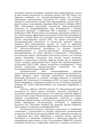 дальнейшие попытки подтвердить повышение риска неблагоприятных исходов
на фоне приема антагонистов Са потерпели неудачу (583, 584). Кроме того,
появились сообщения, что медленно-освобождающиеся или длительно-
действующие вазоселективные антагонисты Са, помимо положительного
действия на симптоматику, снижают риск неблагоприятных исходов (585). С
другой стороны, в исследовании Appropriate Blood Control in Diabetes (ABCD)
(586), использование нисолдипина, относительно коротко-действующего
антагониста Са дигидропиридинового ряда, ассоциировалось с большим
количеством фатальных и нефатальных ИМ в сравнении с эналаприлом,
ингибитором АПФ. В более ранних исследованиях, включавших пациентов со
СС, не была доказана эффективность нисолдипина в облегчении стенокардии по
сравнению с плацебо. Кроме того, увеличение дозы влекло за собой увеличение
частоты неблагоприятных исходов (587). Эти данные показывают, что
дигидропиридиновые антагонисты Са относительно короткого действия
повышают риск неблагоприятных исходов, что делает их применение
неоправданным. Напротив, доказана эффективность в облегчении симптомов
СС    длительно-действующих       антагонистов   Са,   включая     медленно-
высвобождающиеся       и    длительно-действующие     дигидропиридины      и
недигидропиридины. Их следует применять в комбинации с ß-блокаторами,
если начальная терапия ß-блокаторами недостаточно успешна, или в качестве
терапии, заменяющей ß-блокаторы, если попытка лечения последними
приводит к недопустимым побочным эффектам. Однако при их назначении
следует учитывать потенциальный риск, который был продемонстрирован в
исследовании FACET (588): лечение амлодипином ассоциировалось с более
высоким     количеством    сердечно-сосудистых     осложнений,    чем    при
использовании фозиноприла, ингибитора АПФ.
       Противопоказания.        Явно      декомпенсированная       сердечная
недостаточность является противопоказанием для применения антагонистов Са,
правда препараты нового поколения вазоактивных дигидропиридинов
(амлодипин, фелодипин) не ухудшают состояния пациентов со сниженной
функцией ЛЖ. Антагонисты Са, влияющие на ЧСС, не следует назначать при
наличии брадикардии, дисфункции синусового узла и AV-блокады. Расширение
интервала QT служит противопоказанием для применения мифебрадила и
бепридила.
       Побочные эффекты (589-591) (Таблица 27). Продолжительный прием
антагонистов Са может вызвать гипотонию, угнетение сократимости и
усугубление сердечной недостаточности. К их известным побочным эффектам
относятся отеки и запор. Реже встречаются головная боль, покраснение кожных
покровов, головокружение и неспецифические симптомы со стороны
центральной нервной системы. Антогонисты Са, влияющие на ЧСС, способны
вызвать брадикардию, AV-диссоциацию, AV-блокаду и дисфункцию
синусового узла. Увеличение интервала QT, вызванное приемом бепридила,
может привести к появлению полиморфной ЖТ (592).
       Комбинированная терапия, включающая антагонисты Са. Комбинация
ß-блокаторов с антагонистами Са обладает значительной антиангинальной
активностью (552-556). В исследовании IMAGE (562), комбинация метопролола
и нифедипина была более эффективной в снижении частоты приступов
стенокардии и в повышении толерантности к физическим нагрузкам, чем
изолированный прием каждого из них. В исследовании TIBBS (561) действие
комбинации бисополола и нифедипина проявилось в снижении количества и
 