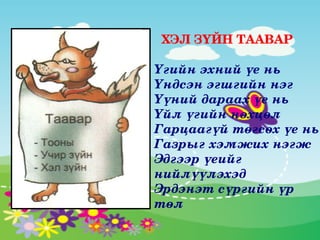   ХЭЛ ЗҮЙН ТААВАР

Үгийн эхний үе нь
Үндсэн эгшгийн нэг
Үүний дараах үе нь
Үйл үгийн нөхцөл
Гарцаагүй төгсөх үе нь
Газрыг хэмжих нэгж
Эдгээр үеийг 
нийлүүлэхэд
Эрдэнэт сүргийн үр 
төл 
 
