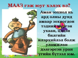 МААЗ гэж юуг хэлэх вэ?
           Аман зохиол нь 
           ард олны дунд 
          амаар зохиогдон 
           тэдний мэргэн 
            ухаан, цэцэн 
              билгийн 
          илэрхийлэл болж 
             уламжлан 
           дэлгэрсэн уран 
          үгийн бүтээл юм.
 