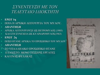 ΣΥΝΕΝΤΕΥΞΗ ΜΕ ΤΟΝ ΤΕΛΕΥΤΑΙΟ ΙΔΙΟΚΤΗΤΗ ΕΡΩΤ 1η ΠΟΙΑ Η ΑΡΧΙΚΗ ΛΕΙΤΟΥΡΓΙΑ ΤΟΥ ΜΥΛΟΥ ; ΑΠΑΝΤΗΣΗ ΑΡΧΙΚΑ ΛΕΙΤΟΥΡΓΟΥΣΕ ΩΣ ΠΕΤΡΟΜΥΛΟΣ (1905)  ΚΑΙ ΣΤΗ ΣΥΝΕΧΕΙΑ ΩΣ ΚΥΛΙΝΔΡΟΜΥΛΟΣ(1963 ) ΕΡΩΤ  2η ΠΟΣΟ ΗΤΑΝΕ ΑΡΧΙΚΑ ΤΟ ΠΡΟΣΩΠΙΚΟ ΤΟΥ ΜΥΛΟΥ  ? ΑΠΑΝΤΗΣΗ   ΤΟ ΥΠΑΛΛΗΛΙΚΟ ΠΡΟΣΩΠΙΚΟ ΗΤΑΝΕ ΕΛΑΧΙΣΤΟ. ΜΟΝΟ ΤΕΣΣΕΡΙΣ ΕΡΓΑΤΕΣ  ΚΑΙ ΕΝΑΣ ΦΥΛΑΚΑΣ 