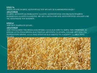 ΕΡΩΤ  5η ΠΟΣΕΣ ΗΤΑΝΕ ΟΙ ΩΡΕΣ ΛΕΙΤΟΥΡΓΙΑΣ ΤΟΥ ΜΥΛΟΥ ΣΕ ΚΑΘΗΜΕΡΙΝΗ ΒΑΣΗ ? ΑΠΑΝΤΗΣΗ  ΟΙ ΩΡΕΣ ΛΕΙΤΟΥΡΓΙΑΣ ΠΟΙΚΙΛΟΥΝ !ΑΛΛΟΤΕ ΛΕΙΤΟΥΡΓΟΥΣΕ ΕΠΙ ΕΙΚΟΣΙΤΕΤΡΑΩΡΟΥ ΒΑΣΕΩΣ ΚΑΙ ΑΛΛΟΤΕ ΕΛΑΧΙΣΤΕΣ. ΜΕ ΛΙΓΑ ΛΟΓΙΑ Ο ΜΥΛΟΣ ΛΕΙΤΟΥΡΓΟΥΣΕ ΑΝΑΛΟΓΑ ΜΕ ΤΙΣ ΑΠΑΙΤΗΣΕΙΣ ΤΟΥ ΚΟΣΜΟΥ. ΕΡΩΤ.6 η ΑΠΌ ΠΟΎ ΠΑΙΡΝΑΤΕ ΣΙΤΑΡΙ ; ΑΠΑΝΤΗΣΗ ΑΠΌ ΤΟΝ ΚΑΜΠΟ ΤΗΣ ΘΕΣΣΑΛΙΑΣ ΦΥΣΙΚΑ ΑΛΛΑ ΚΑΙ ΑΠΌ ΤΑ ΧΩΡΙΑ ΤΩΝ ΓΡΕΒΕΝΩΝ. ΚΙ ΕΠΕΙΔΗ ΑΥΤΆ ΕΊΝΑΙ ΟΡΕΙΝΑ ΚΑΙ ΓΙΝΟΤΑΝ ΑΡΓΟΤΕΡΑ ΤΑ ΣΤΑΡΙΑ, ΕΙΧΑΜΕ ΔΟΥΛΕΙΑ  ΓΙΑ ΠΕΡΙΣΣΟΤΕΡΟ ΧΡΟΝΟ. ΑΛΛΑ ΜΑΣ ΕΡΧΟΤΑΝ ΚΑΙ ΙΔΙΩΤΕΣ ΝΑ ΑΛΕΣΟΥΝ ΤΑ ΔΙΚΑ ΤΟΥΣ ΣΙΤΑΡΙΑ 