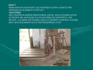 ΕΡΩΤ 7 ΠΟΙΟΙ ΕΙΝΑΙ ΟΙ ΛΟΓΟΙ ΠΟΥ ΣΑΣ ΟΔΗΓΗΣΑΝ ΣΤΟΝΑ ΠΑΡΕΤΕ ΤΗΝ ΑΠΟΦΑΣΗ ΝΑ ΚΛΕΙΣΕΤΕ ΤΟ ΜΥΛΟ ? ΑΠΑΝΤΗΣΗ  ΔΕΝ ΥΠΑΡΧΕΙ ΚΑΠΟΙΟΣ ΣΗΜΑΝΤΙΚΟΣ ΛΟΓΟΣ. ΑΠΛΑ Η ΗΛΙΚΙΑ ΗΤΑΝ ΑΥΤΗ ΠΟΥ ΜΕ ΑΝΑΓΚΑΣΕ ΝΑ ΣΤΑΜΑΤΗΣΩ ΤΗ ΛΕΙΤΟΥΡΓΙΑ  ΤΟΥ ΜΥΛΟΥ. .ΑΛΛΩΣΤΕ ΕΡΓΑΣΤΗΚΑ ΕΚΕΙ ΓΙΑ ΠΕΡΙΠΟΥ 62ΧΡΟΝΙΑ. Η ΚΟΡΗ ΜΟΥ ΔΕΝ ΕΝΔΙΑΦΕΡΕΤΑΙ ΓΙΑ ΤΗΝ ΕΠΙΧΕΙΡΗΣΗ ΑΥΤΗ 