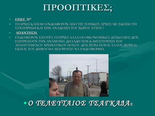 ΠΡΟΟΠΤΙΚΕΣ; ΕΡΩΤ  10&quot; ΥΠΑΡΧΕΙ ΚΑΠΟΙΟ ΕΝΔΙΑΦΕΡΟΝ ΑΠΟ ΤΙΣ ΤΟΠΙΚΕΣ ΑΡΧΕΣ ΜΕ ΣΚΟΠΟ ΤΗ ΣΥΝΤΗΡΗΣΗ ΚΑΙ ΤΗΝ ΑΝΑΔΕΙΞΗ ΤΟΥ ΧΩΡΟΥ ΑΥΤΟΥ ? ΑΠΑΝΤΗΣΗ  ΕΝΔΙΑΦΕΡΟΝ ΣΙΓΟΥΡΑ ΥΠΑΡΧΕΙ ΑΛΛΑ ΟΙ ΟΙΚΟΝΟΜΙΚΕΣ ΔΥΣΚΟΛΙΕΣ ΔΕΝ ΕΠΙΤΡΕΠΟΥΝ ΤΗΝ ΑΝΑΜΟΝΗ ,ΔΗΛΑΔΗ ΤΗΝ ΚΑΘΥΣΤΕΡΗΣΗ ΤΟΥ ΑΠΑΙΤΟΥΜΕΝΟΥ ΧΡΗΜΑΤΙΚΟΥ ΠΟΣΟΥ. ΔΕΝ ΞΕΡΩ ΠΟΙΟΣ ΆΛΛΟΣ ΦΟΡΕΑς ΕΚΤΟΣ ΤΟΥ ΔΗΜΟΥ ΘΑ ΜΠΟΡΟΥΣΕ ΝΑ ΕΝΔΙΑΦΕΡΘΕΙ. Ο ΤΕΛΕΥΤΑΙΟΣ ΤΣΑΓΚΑΔΑ Σ 