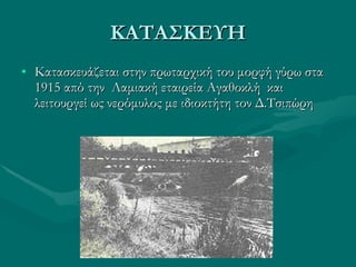 ΚΑΤΑΣΚΕΥΗ Κατασκευάζεται στην πρωταρχική του μορφή γύρω στα 1915 από την  Λαμιακή εταιρεία Αγαθοκλή  και λειτουργεί ως νερόμυλος με ιδιοκτήτη τον Δ.Τσιπώρη 