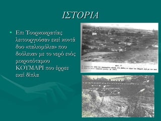 ΙΣΤΟΡΙΑ Επι Τουρκοκρατίας λειτουργούσαν εκεί κοντά δυο «παλιομύλια» που δούλευαν με το νερό ενός μικροπόταμου ΚΟΥΜΑΡΙ που έρρεε εκεί δίπλα 