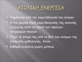 Παράγεται από την εκμετάλλευση του ανέμου Η πιο αρχαία πηγή εκμετάλλευσης της αιολικής ενέργειας ήταν τα πανιά των πρώτων ιστιοφόρων πλοίων Πήρε το όνομα της από το θεό των ανέμων της ελληνικής μυθολογίας, Αίολο Καθαρή ενέργεια χωρίς ρύπους 