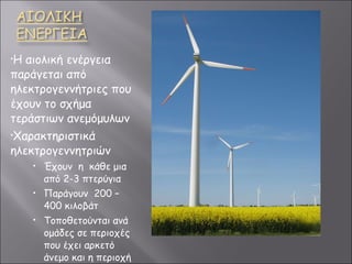 Η αιολική ενέργεια παράγεται από ηλεκτρογεννήτριες που έχουν το σχήμα τεράστιων ανεμόμυλων Χαρακτηριστικά ηλεκτρογεννητριών Έχουν  η  κάθε μια από 2-3 πτερύγια Παράγουν  200 – 400 κιλοβάτ Τοποθετούνται ανά ομάδες σε περιοχές που έχει αρκετό άνεμο και η περιοχή ονομάζεται αιολικό πάρκο 