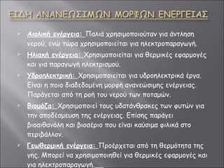 Αιολική ενέργεια :   Παλιά χρησιμοποιούταν για άντληση νερού, ενώ τώρα χρησιμοποιείται για ηλεκτροπαραγωγή. Ηλιακή ενέργεια :   Χρησιμοποιείται για θερμικές εφαρμογές και για παραγωγή ηλεκτρισμού. Υδροηλεκτρική :   Χρησιμοποιείται για υδροηλεκτρικά έργα. Είναι η ποιο διαδεδομένη μορφή ανανεώσιμης ενέργειας. Παράγεται από τη ροή του νερού των ποταμών. Βιομάζα :   Χρησιμοποιεί τους υδατάνθρακες των φυτών για την αποδέσμευση της ενέργειας. Επίσης παράγει βιοαιθανόλη και βιοαέριο που είναι καύσιμα φιλικά στο περιβάλλον. Γεωθερμική ενέργεια :   Προέρχεται από τη θερμότητα της γης. Μπορεί να χρησιμοποιηθεί για θερμικές εφαρμογές και για ηλεκτροπαραγωγή.   