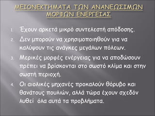 Έχουν αρκετά μικρό συντελεστή απόδοσης. Δεν μπορούν να χρησιμοποιηθούν για να καλύψουν τις ανάγκες μεγάλων πόλεων. Μερικές μορφές ενέργειας για να αποδώσουν πρέπει να βρίσκονται στο σωστό κλίμα και στην σωστή περιοχή. Οι αιολικές μηχανές προκαλούν θόρυβο και θανάτους πουλιών, αλλά τώρα έχουν σχεδόν λυθεί  όλα αυτά τα προβλήματα. 