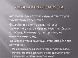 Μετατρέπει την μηχανική ενέργεια από την ροή των ποταμών σε ηλεκτρική. Θεωρείται μια από τις σημαντικότερες εναλλακτικές πηγές ενέργειας λόγω της εύκολης και φθηνής δυνατότητας αποταμίευσης και ανανεωσιμότητας της.  Τα υδροηλεκτρικά έργα χωρίζονται στις εξής δυο κατηγορίες  :   Μικρά υδροηλεκτρικά όπου το νερό δεν αποταμιεύεται. Μεγάλα, στα οποία χρησιμοποιούνται φράγματα για την αποταμίευση μεγάλων ποσοτήτων νερού. 