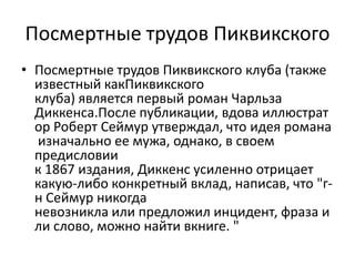 Посмертные трудов ПиквикскогоПосмертные трудов Пиквикского клуба (также известный какПиквикского клуба) является первый роман Чарльза Диккенса.После публикации, вдова иллюстратор Роберт Сеймур утверждал, что идея романа изначально ее мужа, однако, в своем предисловии к 1867 издания, Диккенс усиленно отрицает какую-либо конкретный вклад, написав, что "г-н Сеймур никогда невозникла или предложил инцидент, фраза или слово, можно найти вкниге. "
