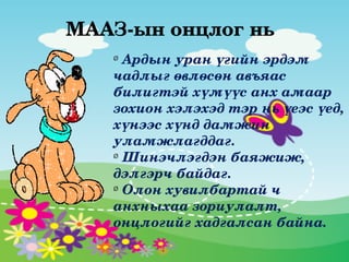 МААЗ­ын онцлог нь
   Ø
     Ардын уран үгийн эрдэм 
   чадлыг өвлөсөн авъяас 
   билигтэй хүмүүс анх амаар 
   зохион хэлэхэд тэр нь үеэс үед, 
   хүнээс хүнд дамжин 
   уламжлагддаг.
   Ø
     Шинэчлэгдэн баяжиж, 
   дэлгэрч байдаг.
   Ø
     Олон хувилбартай ч 
   анхныхаа зориулалт, 
   онцлогийг хадгалсан байна.
 