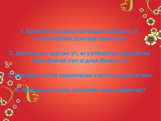 1. Шүлгийг уншаад сэтгэлдээ нийцсэн үг, 
            өгүүлбэрийн доогуур зурна уу?

    2. Доогуур нь зурсан үг, өгүүлбэрээр дамжуулан 
           төрж байгаа сэтгэгдлээ бичнэ үү?

3. Хамгийн сэтгэл хөдөлгөсөн хэсгээ уншиж өгөөч.

      4. Яагаад энэ хэсэг сэтгэлийг чинь хөдөлгөв?


                            
 
