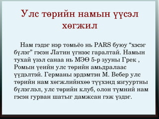Улс төрийн намын үүсэл 
            хөгжил
       Нам гэдэг нэр томьёо нь PARS буюу “хэсэг 
   бүлэг” гэсэн Латин үгнээс гаралтай. Намын 
   тухай үзэл санаа нь МЭӨ 5­р зууны Грек , 
   Ромын үеийн улс төрийн амьдралаас 
   үүдэлтэй. Германы эрдэмтэн М. Вебер улс 
   төрийн нам хөгжлийнхөө түүхэнд язгууртны 
   бүлэглэл, улс төрийн клуб, олон түмний нам 
   гэсэн гурван шатыг дамжсан гэж үздэг. 
                        
 