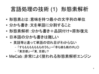 言語処理の技術 (1)　形態素解析
●   形態素とは：意味を持つ最小の文字列の単位
●   分かち書き：文を単語に分割すること
●   形態素解析：分かち書き＋品詞付け+原形復元
●   日本語の分かち書きは難しい
    ●
        英語等と違って単語の切れ目がわからない
        –   「すもももももももものうち」→「李も桃も桃の内」○
        –   「東京都」→「東, 京都」？
●   MeCab：非常によく使われる形態素解析エンジン

                                        4
 