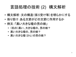 言語処理の技術 (2)　構文解析
●   構文解析：文の構造（係り受け等）を明らかにする
●   係り受け：ある文節がどの文節に作用するか
●   例文：「黒い大きな瞳の男の娘」
    ●   （肌の）黒い、大きな瞳の、男の娘？
    ●   黒い大きな瞳の、男の娘？
    ●
        黒い大きな瞳（さん）の男の娘？




                              5
 