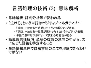 言語処理の技術 (3)　意味解析
●   意味解析：評判分析等で使われる
●   「泣ける」という単語はポジティブ？ネガティブ？
     –   「映画」＋泣ける⇒感動した！というポジティブ表現
     –   「試験」＋泣ける⇒結果が悪かった！というネガティブ表現
     –   単語の意味は文脈によって変わる可能性がある
●   語義曖昧性解消：単語の複数の意味の中から、文
    に応じた語義を特定すること
●   単語情報単体で自然言語の全てを理解できるわけ
    ではない

                                       6
 