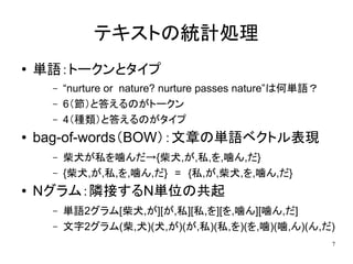 テキストの統計処理
●   単語：トークンとタイプ
      –   “nurture or nature? nurture passes nature”は何単語？
      –   6（節）と答えるのがトークン
      –   4（種類）と答えるのがタイプ
●   bag-of-words（BOW）：文章の単語ベクトル表現
      –   柴犬が私を噛んだ→{柴犬,が,私,を,噛ん,だ}
      –   {柴犬,が,私,を,噛ん,だ}　=　{私,が,柴犬,を,噛ん,だ}
●   Nグラム：隣接するN単位の共起
      –   単語2グラム[柴犬,が][が,私][私,を][を,噛ん][噛ん,だ]
      –   文字2グラム(柴,犬)(犬,が)(が,私)(私,を)(を,噛)(噛,ん)(ん,だ)
                                                            7
 