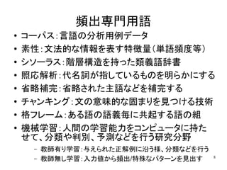 頻出専門用語
●
    コーパス：言語の分析用例データ
●   素性：文法的な情報を表す特徴量（単語頻度等）
●   シソーラス：階層構造を持った類義語辞書
●   照応解析：代名詞が指しているものを明らかにする
●   省略補完：省略された主語などを補完する
●
    チャンキング：文の意味的な固まりを見つける技術
●   格フレーム：ある語の語義毎に共起する語の組
●   機械学習：人間の学習能力をコンピュータに持た
    せて、分類や判別、予測などを行う研究分野
     –   教師有り学習：与えられた正解例に沿う様、分類などを行う
                                       8
     –   教師無し学習：入力値から頻出/特殊なパターンを見出す
 