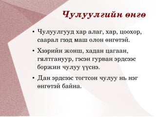 Чулуулгийн өнгө
●   Чулуулгууд хар алаг, хар, цоохор, 
    саарал гээд маш олон өнгөтэй.
●   Хээрийн жонш, хадан цагаан, 
    гялтгануур, гэсэн гурван эрдсээс 
    боржин чулуу үүснэ.
●   Дан эрдсээс тогтсон чулуу нь нэг 
    өнгөтэй байна.
 