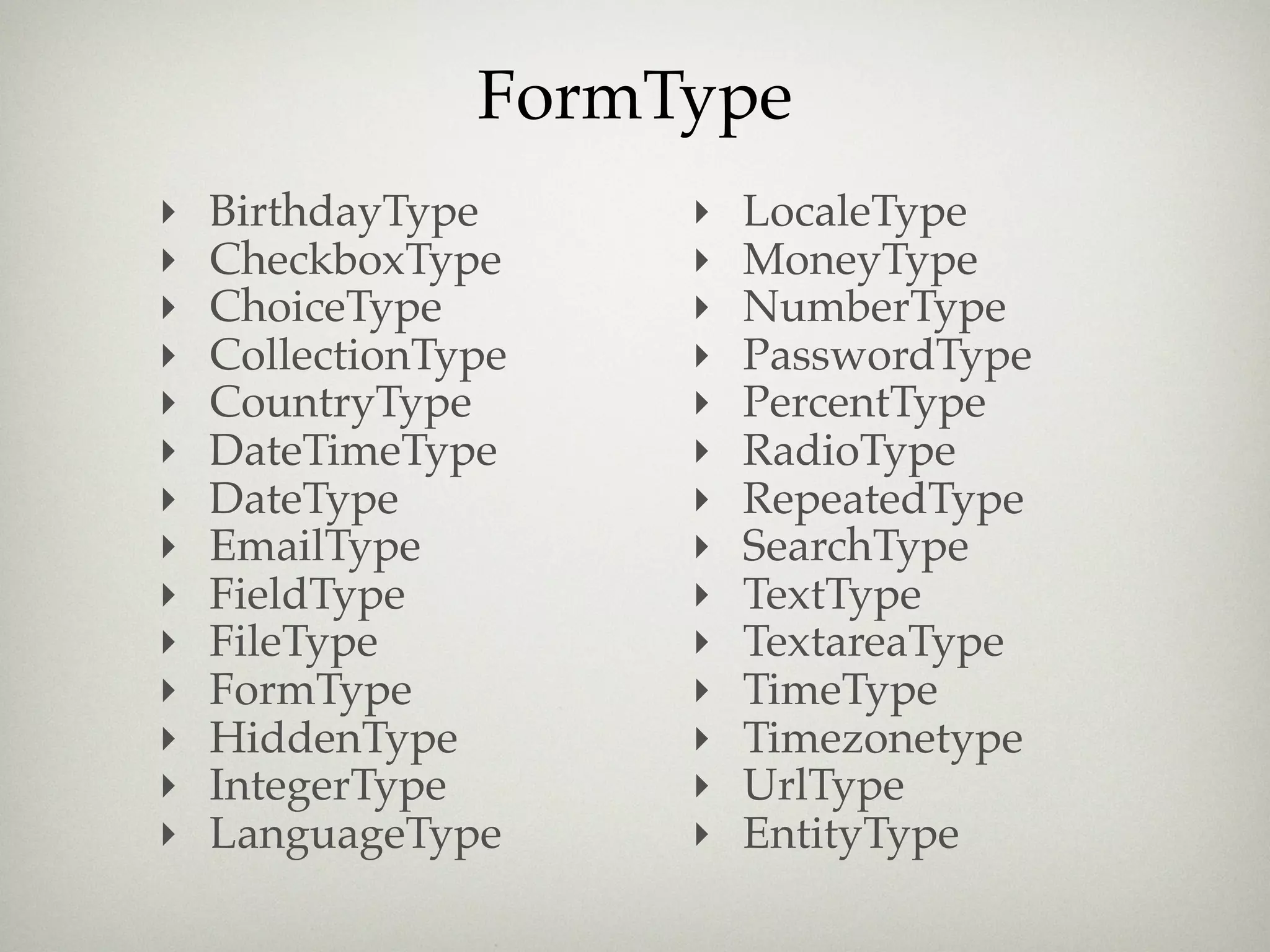 FormType
‣   BirthdayType     ‣   LocaleType
‣   CheckboxType     ‣   MoneyType
‣   ChoiceType       ‣   NumberType
‣   CollectionType   ‣   PasswordType
‣   CountryType      ‣   PercentType
‣   DateTimeType     ‣   RadioType
‣   DateType         ‣   RepeatedType
‣   EmailType        ‣   SearchType
‣   FieldType        ‣   TextType
‣   FileType         ‣   TextareaType
‣   FormType         ‣   TimeType
‣   HiddenType       ‣   Timezonetype
‣   IntegerType      ‣   UrlType
‣   LanguageType     ‣   EntityType
 