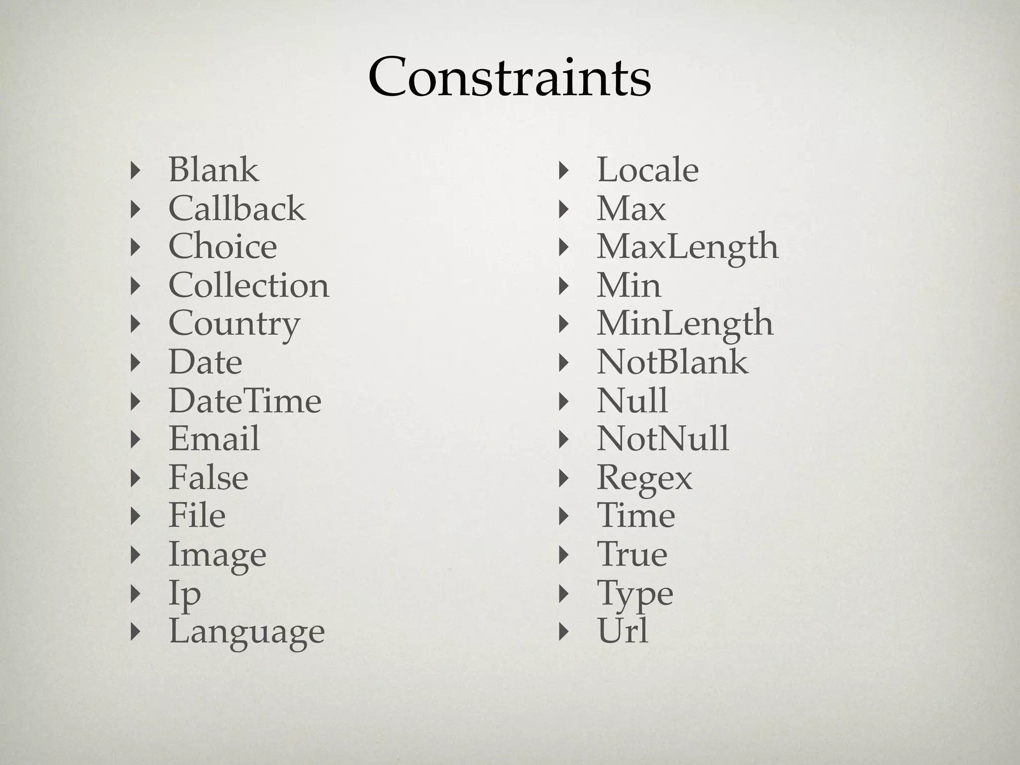 Constraints
‣   Blank               ‣   Locale
‣   Callback            ‣   Max
‣   Choice              ‣   MaxLength
‣   Collection          ‣   Min
‣   Country             ‣   MinLength
‣   Date                ‣   NotBlank
‣   DateTime            ‣   Null
‣   Email               ‣   NotNull
‣   False               ‣   Regex
‣   File                ‣   Time
‣   Image               ‣   True
‣   Ip                  ‣   Type
‣   Language            ‣   Url
 
