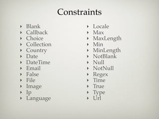 Constraints
‣   Blank               ‣   Locale
‣   Callback            ‣   Max
‣   Choice              ‣   MaxLength
‣   Collection          ‣   Min
‣   Country             ‣   MinLength
‣   Date                ‣   NotBlank
‣   DateTime            ‣   Null
‣   Email               ‣   NotNull
‣   False               ‣   Regex
‣   File                ‣   Time
‣   Image               ‣   True
‣   Ip                  ‣   Type
‣   Language            ‣   Url
 