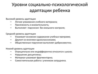 Уровни социально-психологической адаптации ребенка Высокий уровень адаптации Легкое усваивание учебного материала;  Прилежность и внимательность; Выполняет  поручения  без внешнего контроля; Средний уровень адаптации Усваивает основное содержание учебных программ; Дружит со многими одноклассниками; Общественные поручения выполняет добросовестно; Низкий уровень адаптации Отрицательно или индифферентно относится к школе; Нарушение дисциплины; Материал усваивает фрагментарно;  Самостоятельная работа с учеником затруднена.  