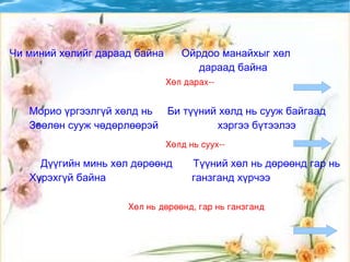 Морио үргээлгүй хөлд нь  Би түүний хөлд нь сууж байгаад Зөөлөн сууж чөдөрлөөрэй  хэргээ бүтээлээ Дүүгийн минь хөл дөрөөнд  Түүний хөл нь дөрөөнд гар нь  Хүрэхгүй байна  ганзганд хүрчээ  Чи миний хөлийг дараад байна  Ойрдоо манайхыг хөл дараад байна  Хөл дарах-- Хөлд нь суух-- Хөл нь дөрөөнд, гар нь ганзганд 