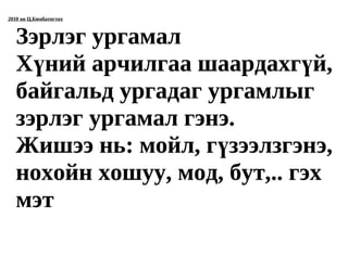 2010 он Ц.Бямбатогтох



   Зэрлэг ургамал
   Хүний арчилгаа шаардахгүй,
   байгальд ургадаг ургамлыг
   зэрлэг ургамал гэнэ.
   Жишээ нь: мойл, гүзээлзгэнэ,
   нохойн хошуу, мод, бут,.. гэх
   мэт
 