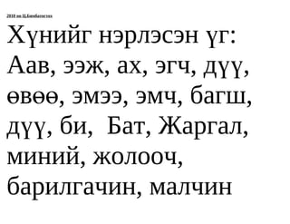 2010 он Ц.Бямбатогтох




Хүнийг нэрлэсэн үг:
Аав, ээж, ах, эгч, дүү,
өвөө, эмээ, эмч, багш,
дүү, би, Бат, Жаргал,
миний, жолооч,
барилгачин, малчин
 