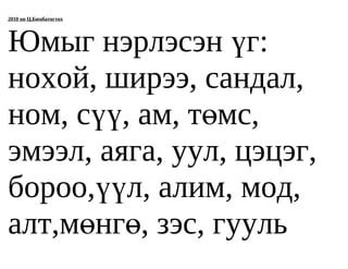 2010 он Ц.Бямбатогтох




Юмыг нэрлэсэн үг:
нохой, ширээ, сандал,
ном, сүү, ам, төмс,
эмээл, аяга, уул, цэцэг,
бороо,үүл, алим, мод,
алт,мөнгө, зэс, гууль
 