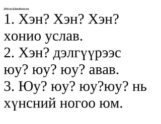 2010 он Ц.Бямбатогтох




1. Хэн? Хэн? Хэн?
хонио услав.
2. Хэн? дэлгүүрээс
юу? юу? юу? авав.
3. Юу? юу? юу?юу? нь
хүнсний ногоо юм.
 