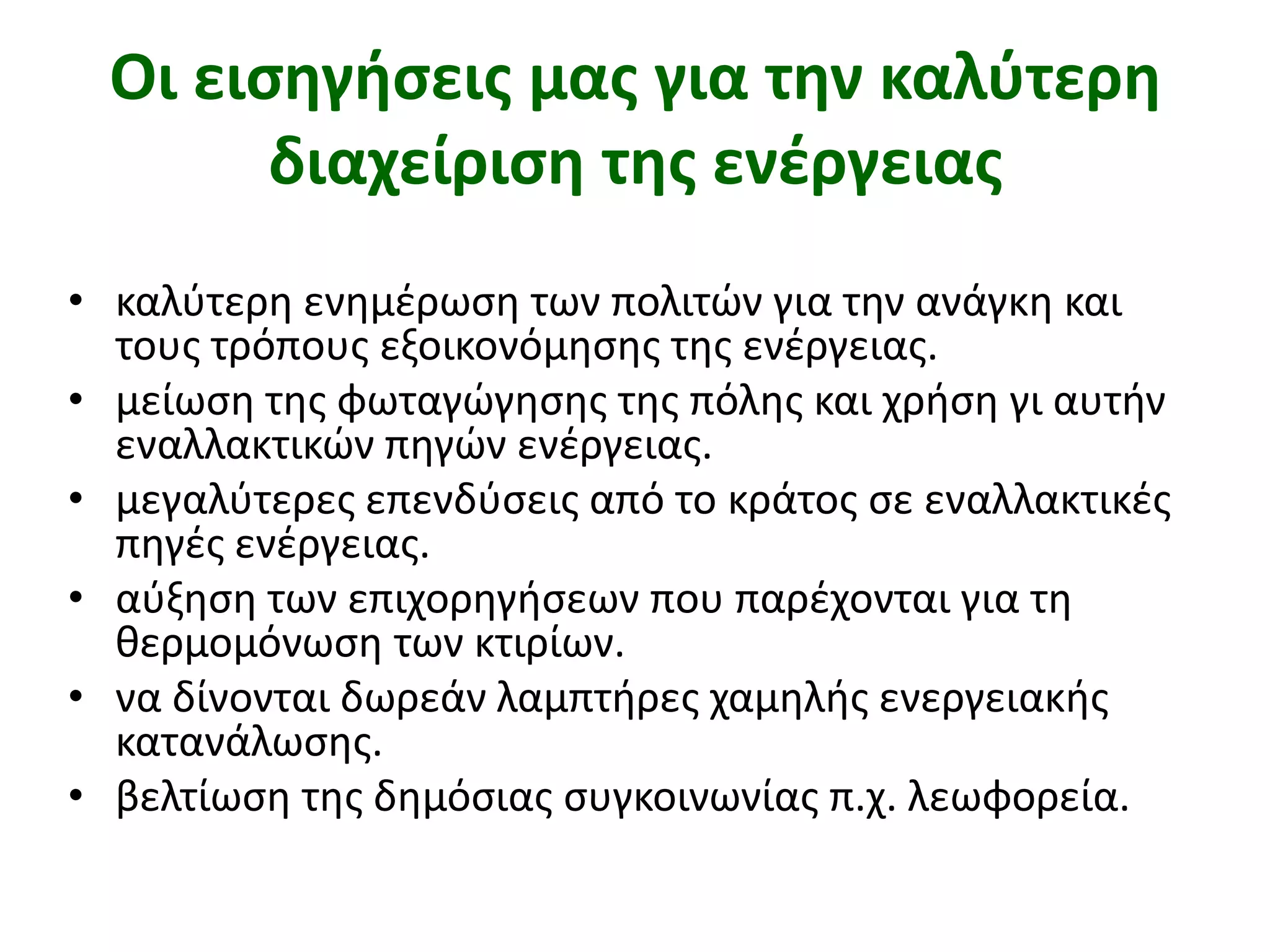 Οι εισηγήσεις μας για την καλύτερη διαχείριση της ενέργειαςκαλύτερη ενημέρωση των πολιτών για την ανάγκη και τους τρόπους εξοικονόμησης της ενέργειας. μείωση της φωταγώγησης της πόλης και χρήση γι αυτήν εναλλακτικών πηγών ενέργειας. μεγαλύτερες επενδύσεις από το κράτος σε εναλλακτικές πηγές ενέργειας.αύξηση των επιχορηγήσεων που παρέχονται για τη θερμομόνωση των κτιρίων. να δίνονται δωρεάν λαμπτήρες χαμηλής ενεργειακής κατανάλωσης. βελτίωση της δημόσιας συγκοινωνίας π.χ. λεωφορεία. 