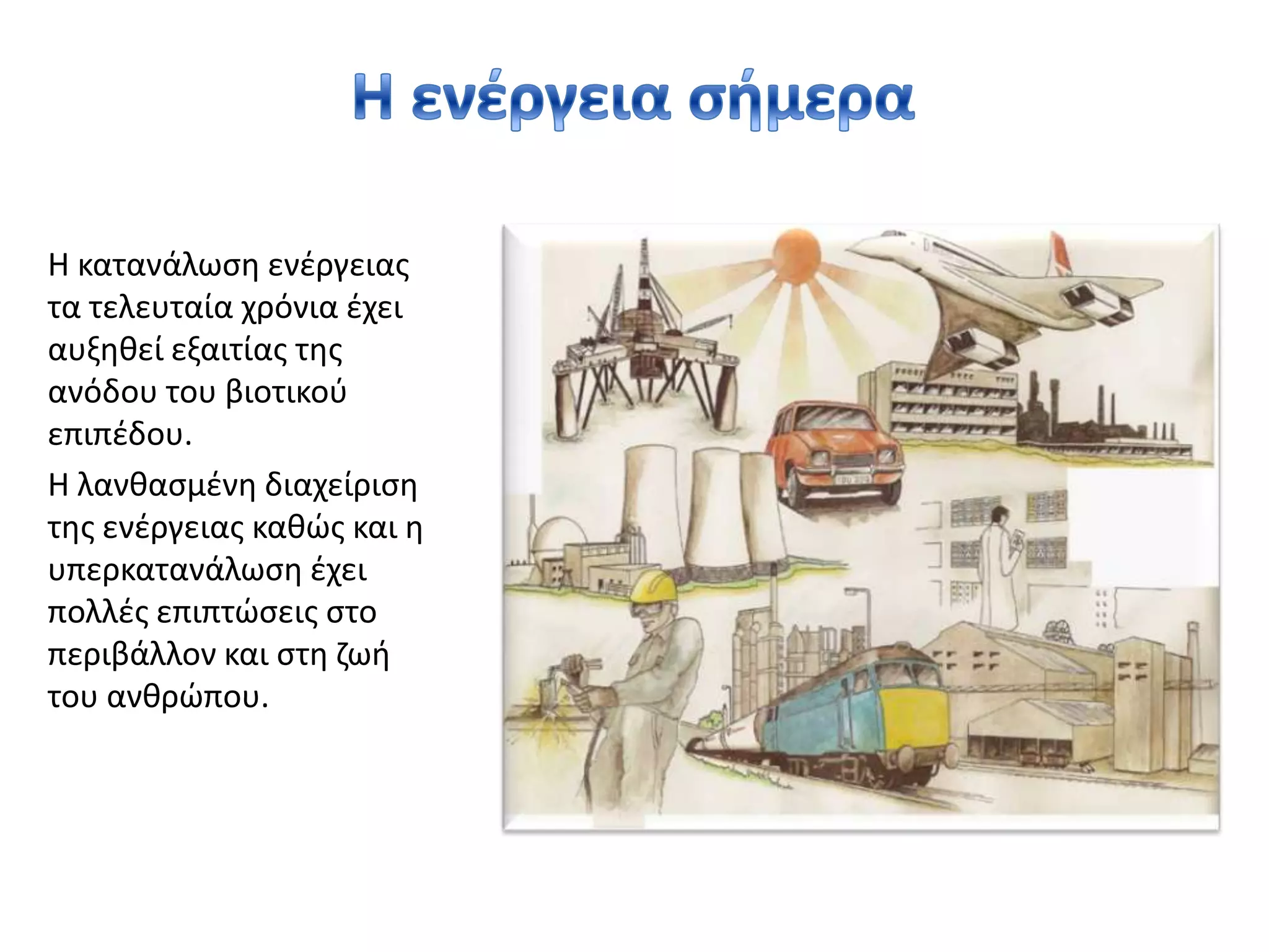 Η ενέργεια σήμεραΗ κατανάλωση ενέργειας τα τελευταία χρόνια έχει αυξηθεί εξαιτίας της ανόδου του βιοτικού επιπέδου. Η λανθασμένη διαχείριση της ενέργειας καθώς και η υπερκατανάλωση έχει πολλές επιπτώσεις στο περιβάλλον και στη ζωή του ανθρώπου. 