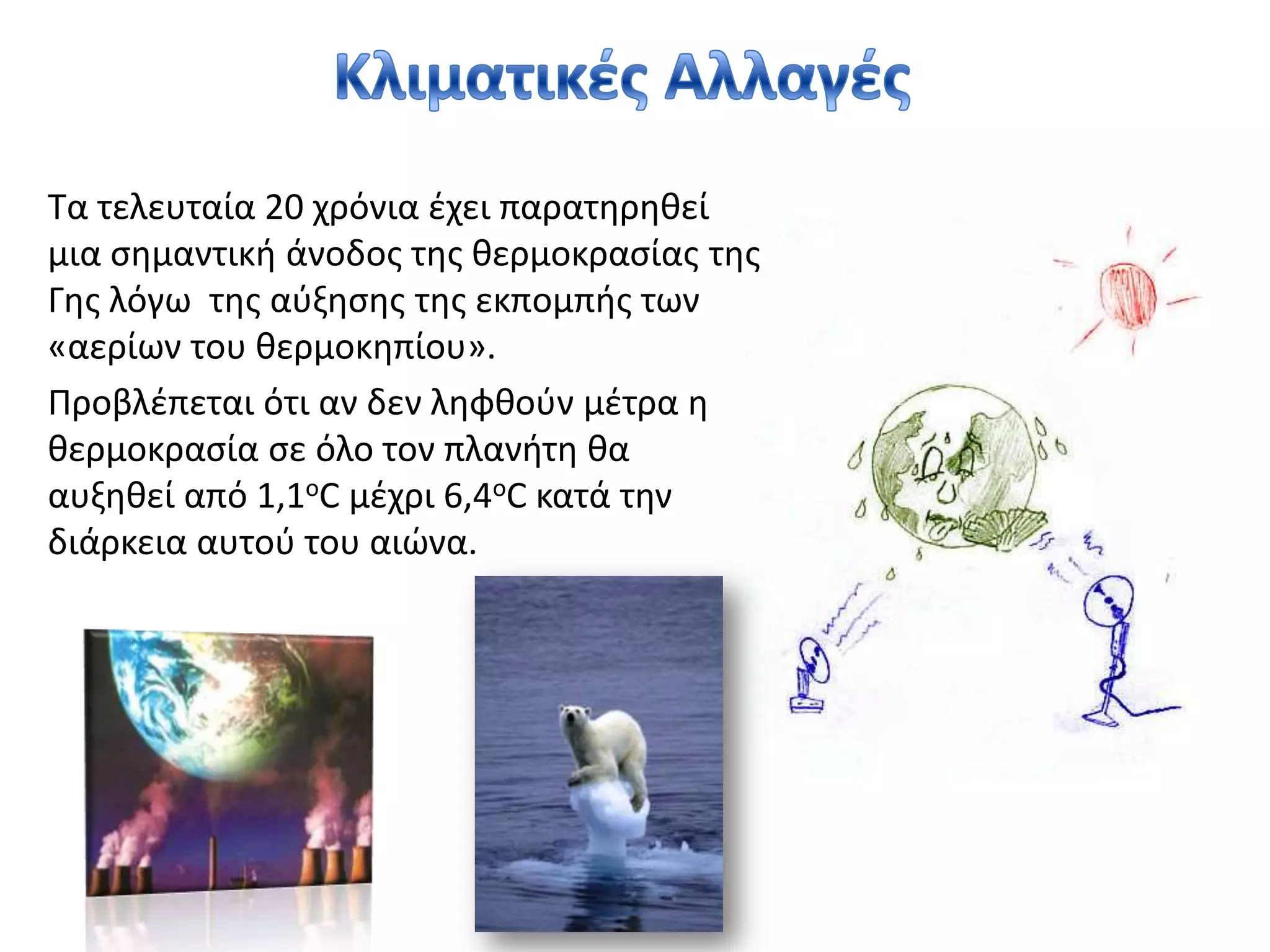 Κλιματικές ΑλλαγέςΤα τελευταία 20 χρόνια έχει παρατηρηθεί μια σημαντική άνοδος της θερμοκρασίας της Γης λόγω  της αύξησης της εκπομπής των «αερίων του θερμοκηπίου». Προβλέπεται ότι αν δεν ληφθούν μέτρα η θερμοκρασία σε όλο τον πλανήτη θα αυξηθεί από 1,1οC μέχρι 6,4οCκατά την διάρκεια αυτού του αιώνα.