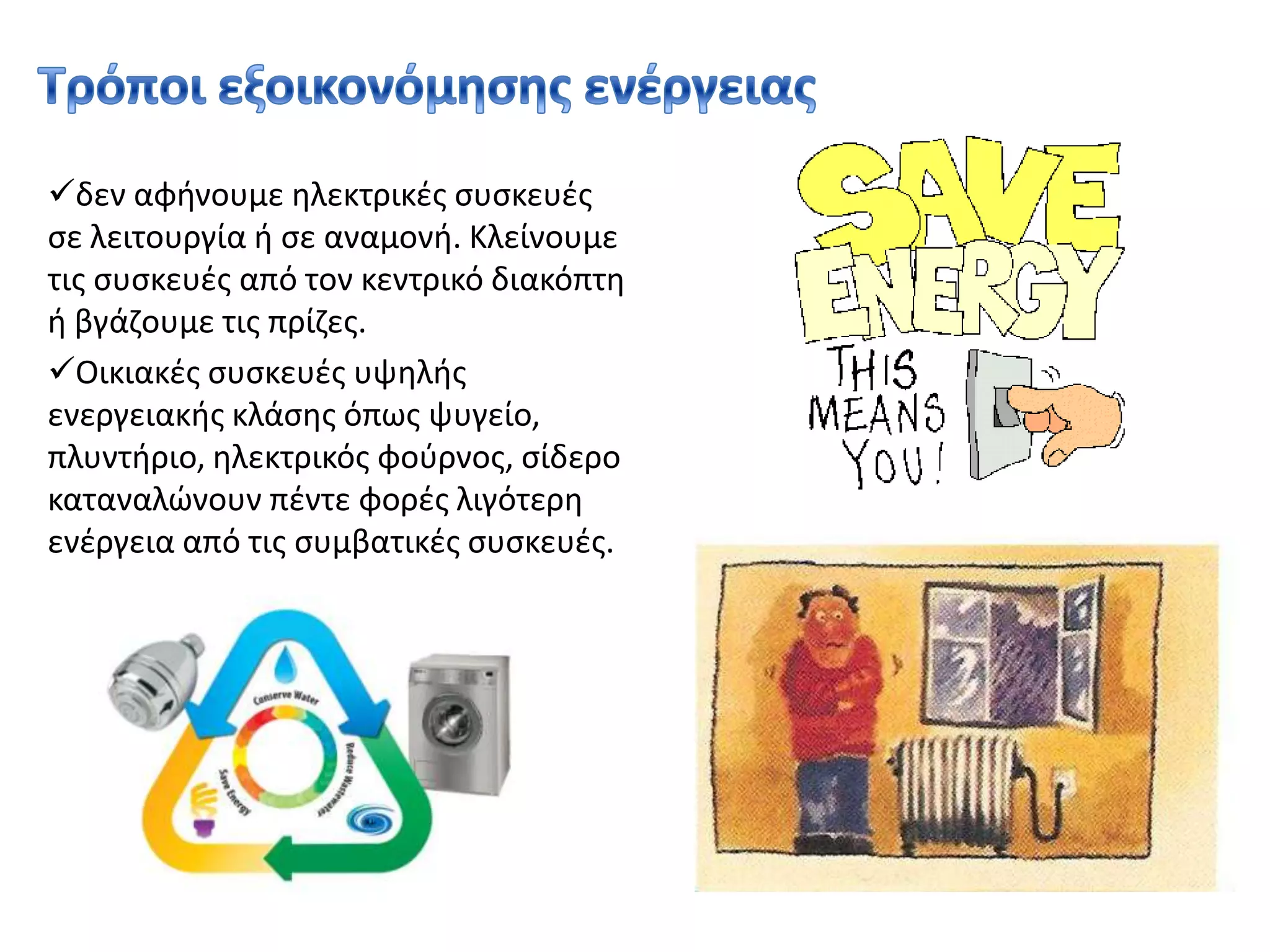 χρησιμοποιούμε λαμπτήρες χαμηλής ενεργειακής κατανάλωσης οι οποίοι έχουν δεκαπλάσια διάρκεια ζωής και παράλληλα καταναλώνουν πέντε φορές λιγότερη ενέργεια από τους συμβατικούς Τρόποι εξοικονόμησης ενέργειας δεν αφήνουμε ηλεκτρικές συσκευές σε λειτουργία ή σε αναμονή. Κλείνουμε τις συσκευές από τον κεντρικό διακόπτη ή βγάζουμε τις πρίζες. 