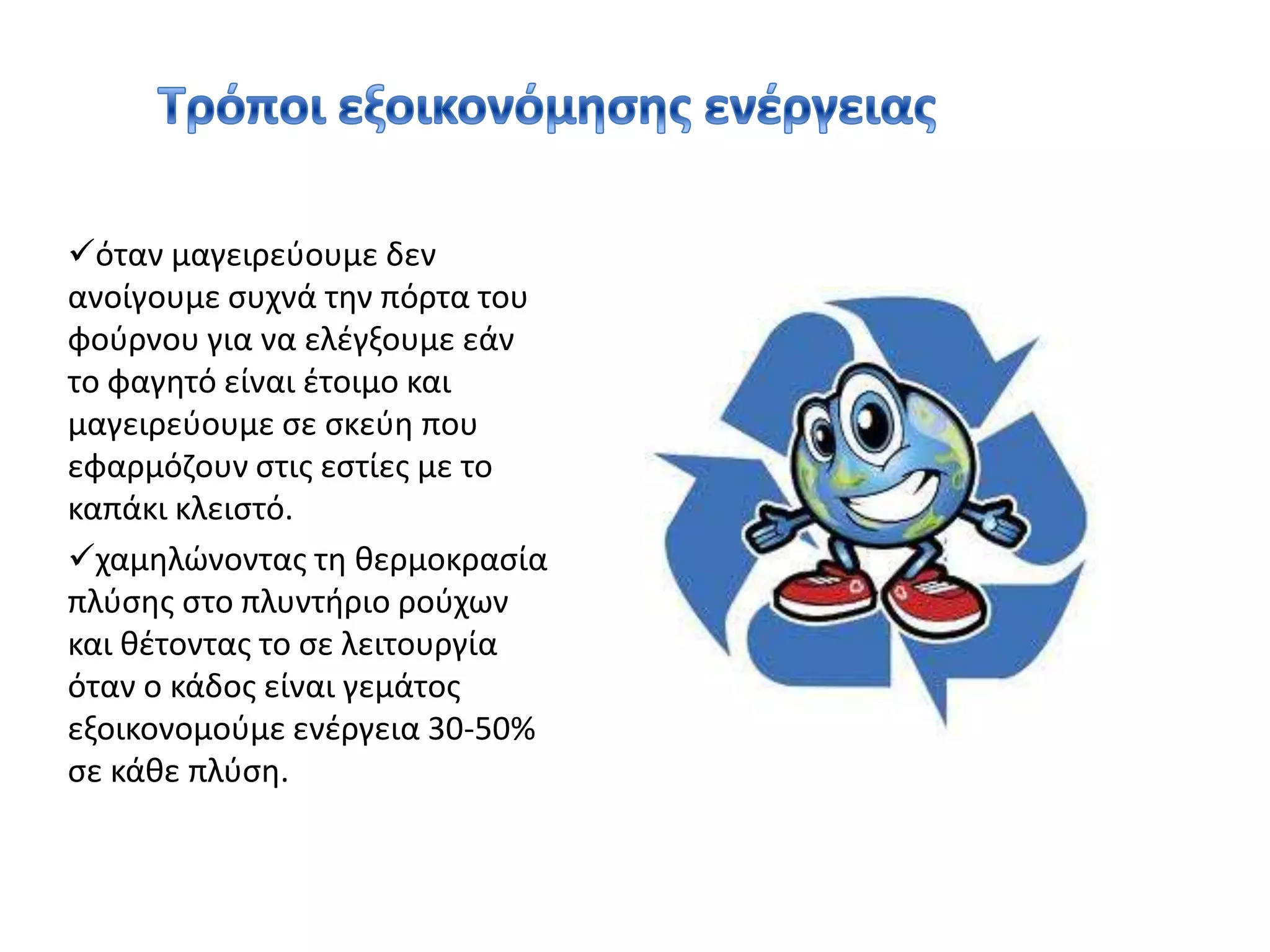 Οικιακές συσκευές υψηλής ενεργειακής κλάσης όπως ψυγείο, πλυντήριο, ηλεκτρικός φούρνος, σίδερο καταναλώνουν πέντε φορές λιγότερη ενέργεια από τις συμβατικές συσκευές.Τρόποι εξοικονόμησης ενέργειας όταν μαγειρεύουμε δεν ανοίγουμε συχνά την πόρτα του φούρνου για να ελέγξουμε εάν το φαγητό είναι έτοιμο και μαγειρεύουμε σε σκεύη που εφαρμόζουν στις εστίες με το καπάκι κλειστό.