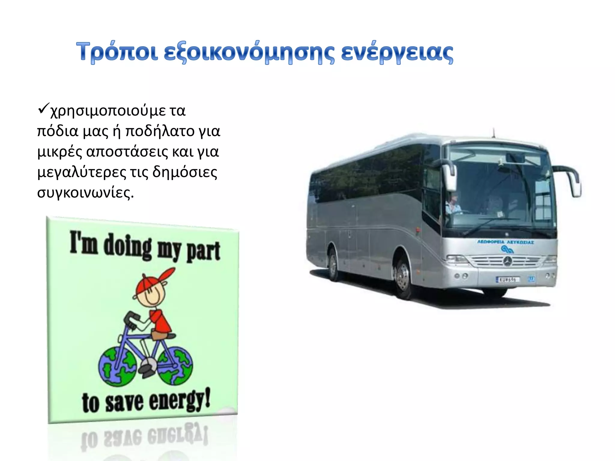 χαμηλώνοντας τη θερμοκρασία πλύσης στο πλυντήριο ρούχων και θέτοντας το σε λειτουργία όταν ο κάδος είναι γεμάτος εξοικονομούμε ενέργεια 30-50% σε κάθε πλύση.χρησιμοποιούμε τα πόδια μας ή ποδήλατο για μικρές αποστάσεις και για μεγαλύτερες τις δημόσιες  συγκοινωνίες.Τρόποι εξοικονόμησης ενέργειας 