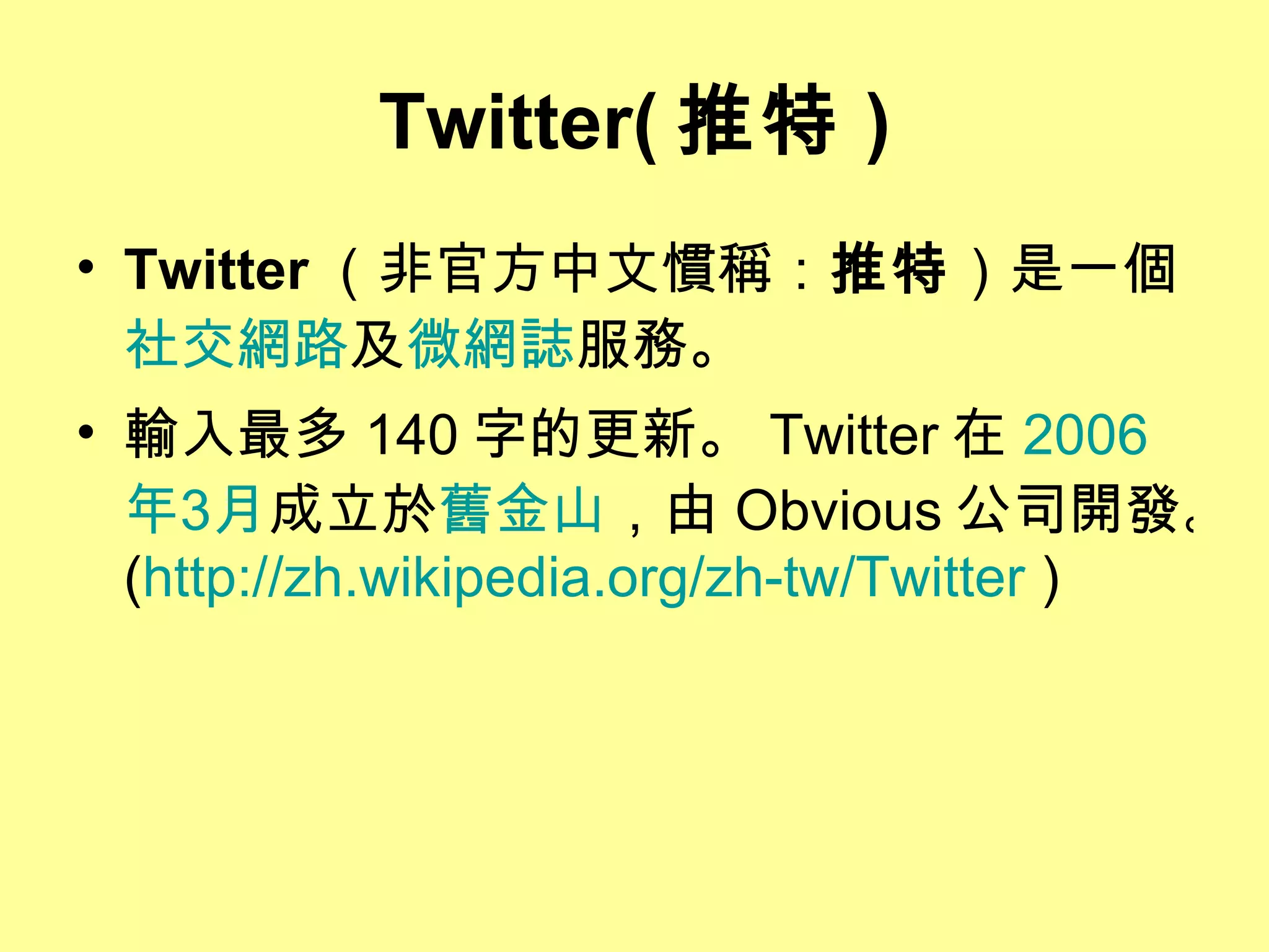 Twitter( 推特 ) Twitter （非官方中文慣稱： 推特 ）是一個 社交網路 及 微網誌 服務。  輸入最多 140 字的更新。 Twitter 在 2006 年 3 月 成立於 舊金山 ，由 Obvious 公司開發。 ( http://zh.wikipedia.org/zh-tw/Twitter  )  