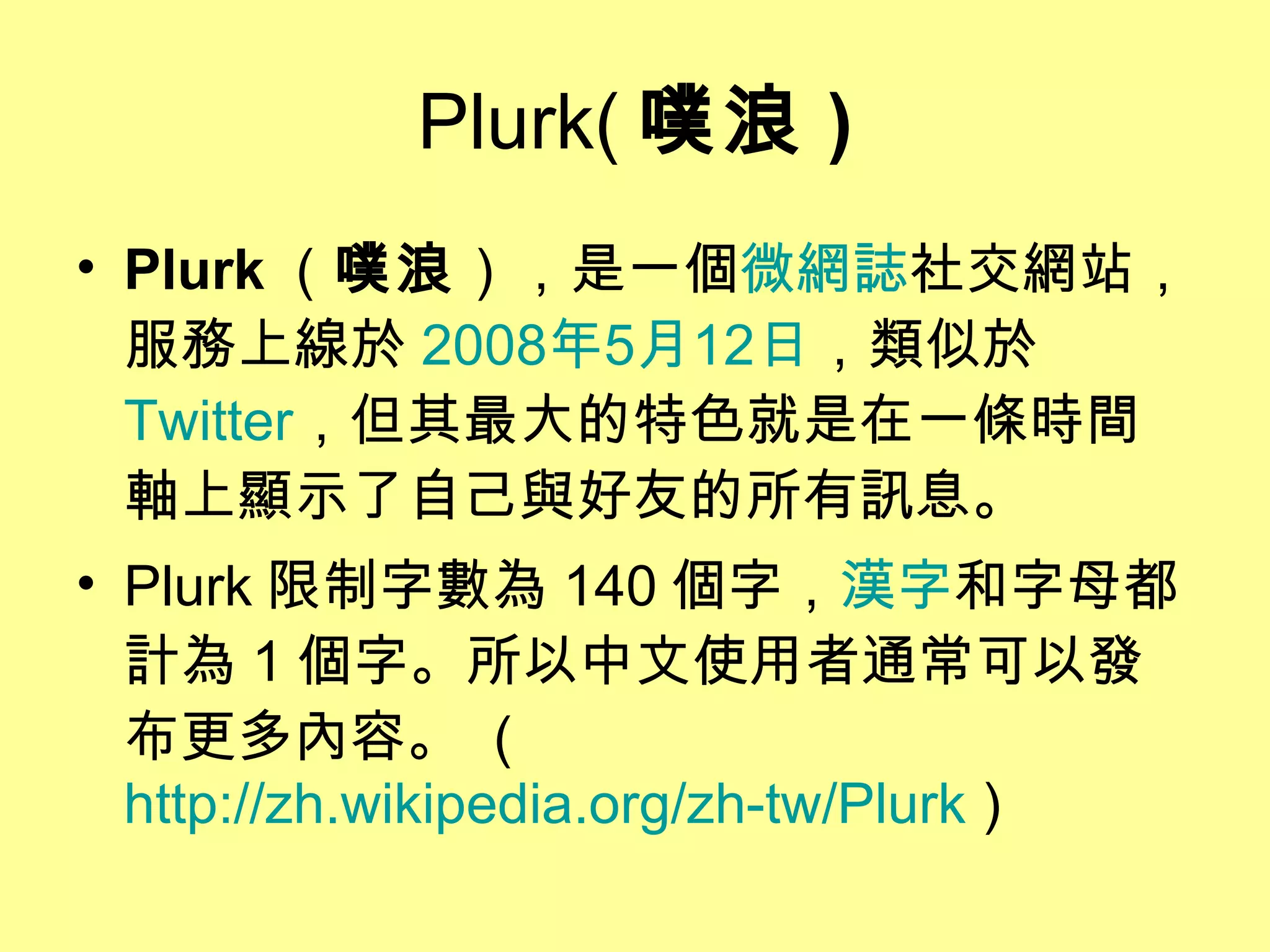 Plurk( 噗浪 ) Plurk （ 噗浪 ），是一個 微網誌 社交網站，服務上線於 2008 年 5 月 12 日 ，類似於 Twitter ，但其最大的特色就是在一條時間軸上顯示了自己與好友的所有訊息。  Plurk 限制字數為 140 個字， 漢字 和字母都計為 1 個字。所以中文使用者通常可以發布更多內容。  ( http://zh.wikipedia.org/zh-tw/Plurk  ) 