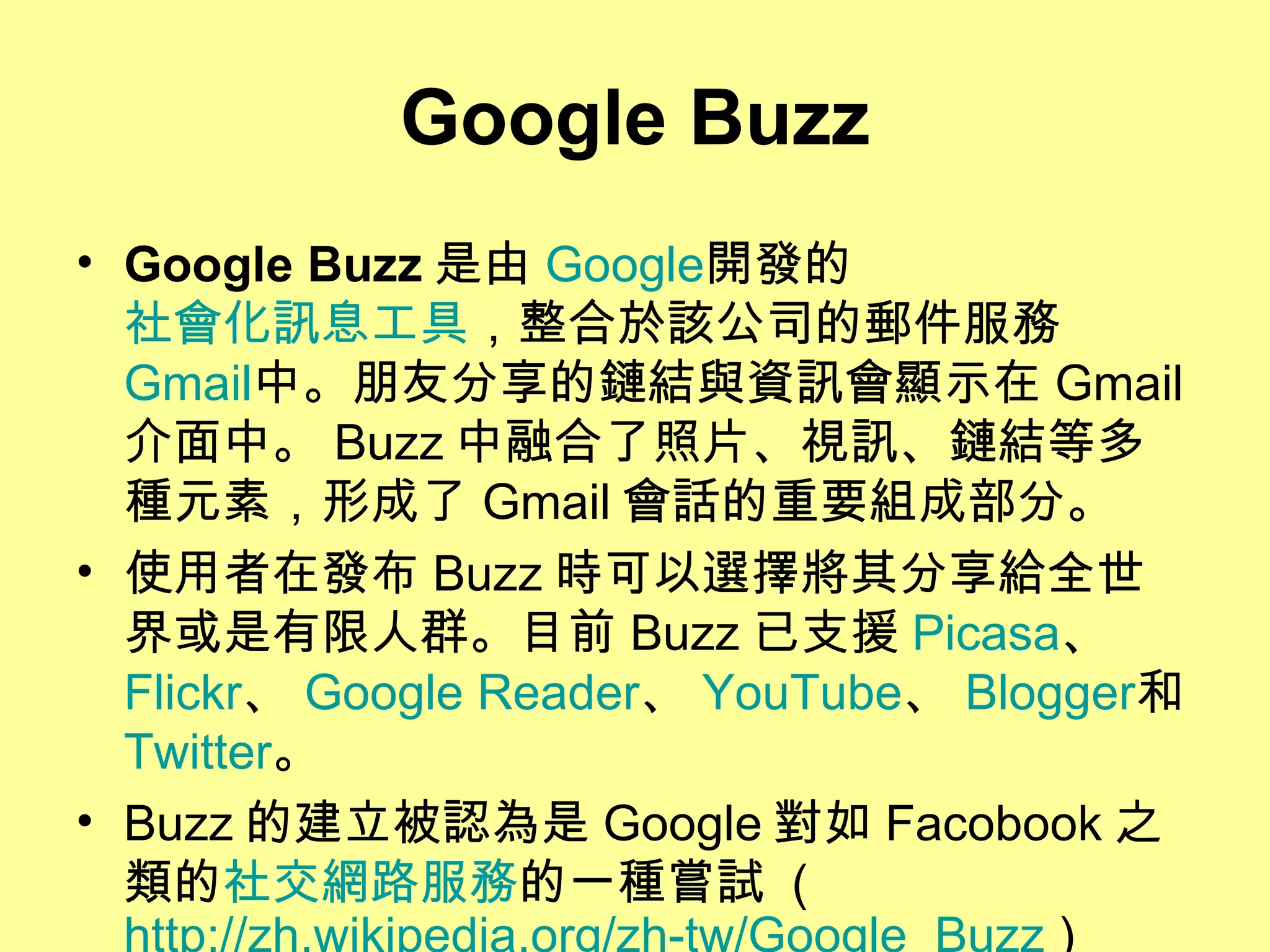 Google Buzz Google Buzz 是由 Google 開發的 社會化訊息工具 ，整合於該公司的郵件服務 Gmail 中。朋友分享的鏈結與資訊會顯示在 Gmail 介面中。 Buzz 中融合了照片、視訊、鏈結等多種元素，形成了 Gmail 會話的重要組成部分。 使用者在發布 Buzz 時可以選擇將其分享給全世界或是有限人群。目前 Buzz 已支援 Picasa 、 Flickr 、 Google Reader 、 YouTube 、 Blogger 和 Twitter 。 Buzz 的建立被認為是 Google 對如 Facobook 之類的 社交網路服務 的一種嘗試  ( http://zh.wikipedia.org/zh-tw/Google_Buzz  )  