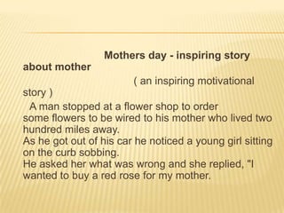  Mothers day - inspiring story about mother( an inspiring motivational story )A man stopped at a flower shop to order some flowers to be wired to his mother who lived two hundred miles away. As he got out of his car he noticed a young girl sitting on the curb sobbing.He asked her what was wrong and she replied, "I wanted to buy a red rose for my mother.
