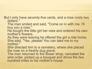 But I only have seventy-five cents, and a rose costs two dollars." The man smiled and said, "Come on in with me. I'll buy you a rose."He bought the little girl her rose and ordered his own mother's flowers. As they were leaving he offered the girl a ride home. She said, "Yes, please! You can take me to my mother." She directed him to a cemetery, where she placed the rose on a freshly dug grave.The man returned to the flower shop, canceled the wire order, picked up a bouquet and drove the two hundred miles to his mother's house.