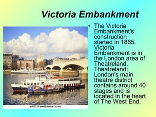 Victoria  Е mbankment The Victoria Embankment's construction started in 1865. Victoria Embankment is in the London area of Theatreland. Theatreland: London's main theatre district contains around 40 stages and is located in the heart of The West End. 