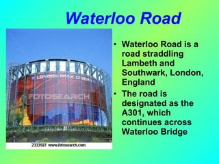 Waterloo Road  Waterloo Road is a road straddling Lambeth and Southwark, London, England The road is designated as the A301, which continues across Waterloo Bridge 