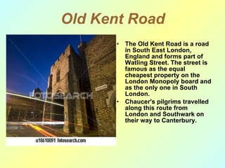 Old Kent Road The Old Kent Road is a road in South East London, England and forms part of Watling Street. The street is famous as the equal cheapest property on the London Monopoly board and as the only one in South London. Chaucer's pilgrims travelled along this route from London and Southwark on their way to Canterbury.  
